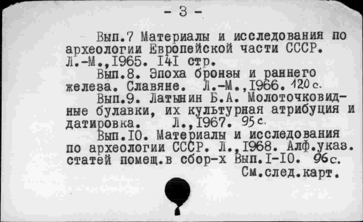 ﻿- з -
Вып.7 Материалы и исследования по археологии Европейской части СССР. Л.-М.,1965. І4І стр.
Вып.8. Эпоха бронзы и раннего железа. Славяне. Л.-М.,19о6. 420с.
Вып.9. Латынин Б.А. Молоточковидные булавки, их культурная атрибуция и датировка. Л., 1967. 95с-
Вып.10. Материалы и исследования по археологии СССР. Л.,1968. Алф.указ. статей помещ.в сбор-х Вып.1-10. 96с.
См.след.карт.